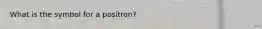 What is the symbol for a positron?