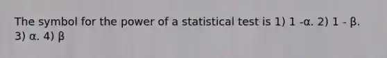 The symbol for the power of a statistical test is 1) 1 -α. 2) 1 - β. 3) α. 4) β