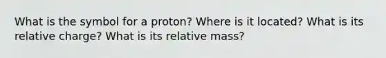 What is the symbol for a proton? Where is it located? What is its relative charge? What is its relative mass?