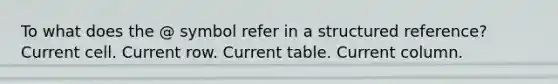 To what does the @ symbol refer in a structured reference? Current cell. Current row. Current table. Current column.