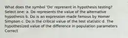 What does the symbol 'Do' represent in hypothesis testing? Select one: a. Do represents the value of the alternative hypothesis b. Do is an expression made famous by Homer Simpson c. Do is the critical value of the test statistic d. The hypothesized value of the difference in population parameters Correct