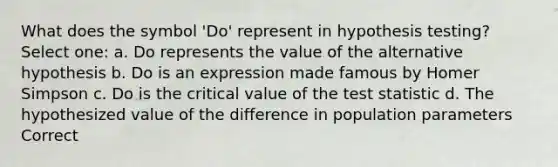 What does the symbol 'Do' represent in hypothesis testing? Select one: a. Do represents the value of the alternative hypothesis b. Do is an expression made famous by Homer Simpson c. Do is the critical value of the test statistic d. The hypothesized value of the difference in population parameters Correct