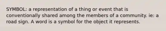 SYMBOL: a representation of a thing or event that is conventionally shared among the members of a community. ie: a road sign. A word is a symbol for the object it represents.