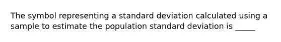 The symbol representing a standard deviation calculated using a sample to estimate the population standard deviation is _____