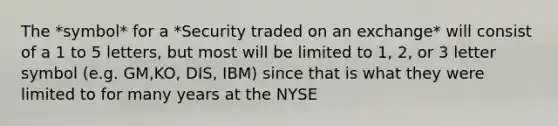 The *symbol* for a *Security traded on an exchange* will consist of a 1 to 5 letters, but most will be limited to 1, 2, or 3 letter symbol (e.g. GM,KO, DIS, IBM) since that is what they were limited to for many years at the NYSE