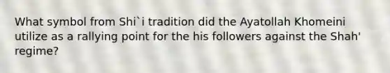 What symbol from Shi`i tradition did the Ayatollah Khomeini utilize as a rallying point for the his followers against the Shah' regime?