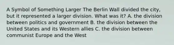 A Symbol of Something Larger The Berlin Wall divided the city, but it represented a larger division. What was it? A. the division between politics and government B. the division between the United States and its Western allies C. the division between communist Europe and the West