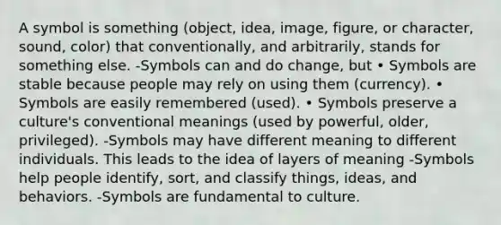 A symbol is something (object, idea, image, figure, or character, sound, color) that conventionally, and arbitrarily, stands for something else. -Symbols can and do change, but • Symbols are stable because people may rely on using them (currency). • Symbols are easily remembered (used). • Symbols preserve a culture's conventional meanings (used by powerful, older, privileged). -Symbols may have different meaning to different individuals. This leads to the idea of layers of meaning -Symbols help people identify, sort, and classify things, ideas, and behaviors. -Symbols are fundamental to culture.