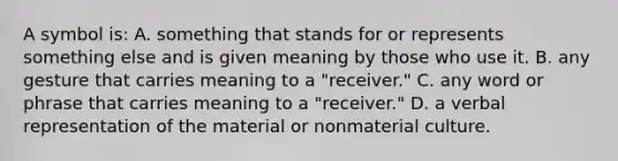 A symbol is: A. something that stands for or represents something else and is given meaning by those who use it. B. any gesture that carries meaning to a "receiver." C. any word or phrase that carries meaning to a "receiver." D. a verbal representation of the material or nonmaterial culture.