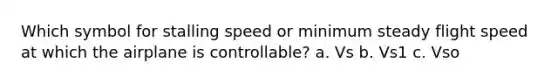 Which symbol for stalling speed or minimum steady flight speed at which the airplane is controllable? a. Vs b. Vs1 c. Vso