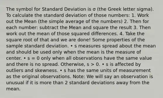 The symbol for Standard Deviation is σ (the Greek letter sigma). To calculate the standard deviation of those numbers: 1. Work out the Mean (the simple average of the numbers) 2. Then for each number: subtract the Mean and square the result 3. Then work out the mean of those squared differences. 4. Take the square root of that and we are done! Some properties of the sample standard deviation. • s measures spread about the mean and should be used only when the mean is the measure of center. • s = 0 only when all observations have the same value and there is no spread. Otherwise, s > 0. • s is affected by outliers and skewness. • s has the same units of measurement as the original observations. Note: We will say an observation is unusual if it is more than 2 standard deviations away from the mean.