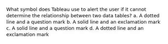 What symbol does Tableau use to alert the user if it cannot determine the relationship between two data tables? a. A dotted line and a question mark b. A solid line and an exclamation mark c. A solid line and a question mark d. A dotted line and an exclamation mark