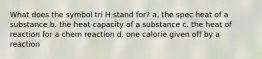 What does the symbol tri H stand for? a. the spec heat of a substance b. the heat capacity of a substance c. the heat of reaction for a chem reaction d. one calorie given off by a reaction