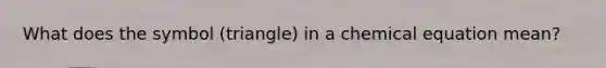 What does the symbol (triangle) in a chemical equation mean?