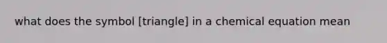 what does the symbol [triangle] in a chemical equation mean