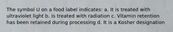 The symbol U on a food label indicates: a. It is treated with ultraviolet light b. Is treated with radiation c. Vitamin retention has been retained during processing d. It is a Kosher designation