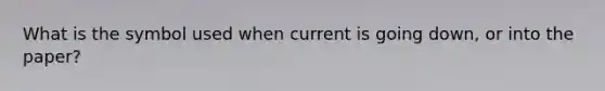 What is the symbol used when current is going down, or into the paper?