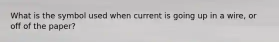 What is the symbol used when current is going up in a wire, or off of the paper?