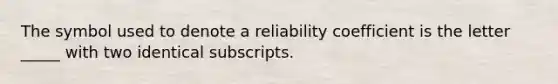 The symbol used to denote a reliability coefficient is the letter _____ with two identical subscripts.