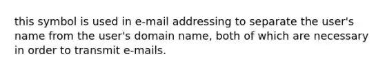 this symbol is used in e-mail addressing to separate the user's name from the user's domain name, both of which are necessary in order to transmit e-mails.