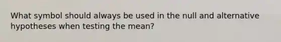 What symbol should always be used in the null and alternative hypotheses when testing the mean?