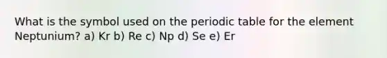 What is the symbol used on the periodic table for the element Neptunium? a) Kr b) Re c) Np d) Se e) Er