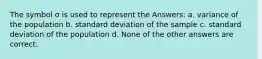 The symbol σ is used to represent the Answers: a. variance of the population b. standard deviation of the sample c. standard deviation of the population d. None of the other answers are correct.