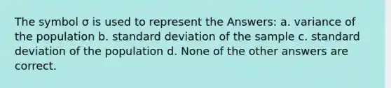 The symbol σ is used to represent the Answers: a. variance of the population b. standard deviation of the sample c. standard deviation of the population d. None of the other answers are correct.