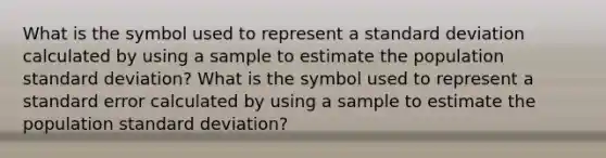 What is the symbol used to represent a standard deviation calculated by using a sample to estimate the population standard deviation? What is the symbol used to represent a standard error calculated by using a sample to estimate the population standard deviation?