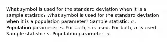 What symbol is used for the standard deviation when it is a sample statistic? What symbol is used for the standard deviation when it is a population parameter? Sample statistic: 𝜎. Population parameter: s. For both, s is used. For both, 𝜎 is used. Sample statistic: s. Population parameter: 𝜎.