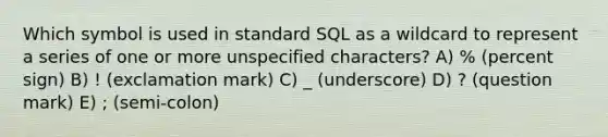 Which symbol is used in standard SQL as a wildcard to represent a series of one or more unspecified characters? A) % (percent sign) B) ! (exclamation mark) C) _ (underscore) D) ? (question mark) E) ; (semi-colon)