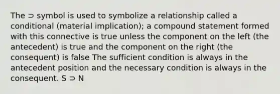 The ⊃ symbol is used to symbolize a relationship called a conditional (material implication); a compound statement formed with this connective is true unless the component on the left (the antecedent) is true and the component on the right (the consequent) is false The sufficient condition is always in the antecedent position and the necessary condition is always in the consequent. S ⊃ N