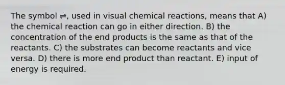 The symbol ⇌, used in visual chemical reactions, means that A) the chemical reaction can go in either direction. B) the concentration of the end products is the same as that of the reactants. C) the substrates can become reactants and vice versa. D) there is more end product than reactant. E) input of energy is required.