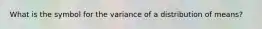 What is the symbol for the variance of a distribution of means?