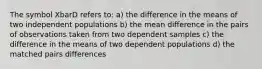 The symbol XbarD refers to: a) the difference in the means of two independent populations b) the mean difference in the pairs of observations taken from two dependent samples c) the difference in the means of two dependent populations d) the matched pairs differences