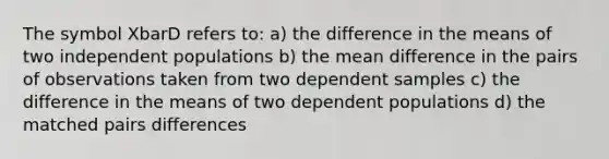 The symbol XbarD refers to: a) the difference in the means of two independent populations b) the mean difference in the pairs of observations taken from two dependent samples c) the difference in the means of two dependent populations d) the matched pairs differences