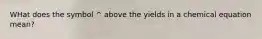 WHat does the symbol ^ above the yields in a chemical equation mean?