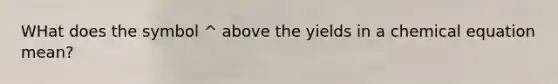 WHat does the symbol ^ above the yields in a chemical equation mean?