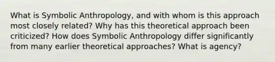 What is Symbolic Anthropology, and with whom is this approach most closely related? Why has this theoretical approach been criticized? How does Symbolic Anthropology differ significantly from many earlier theoretical approaches? What is agency?