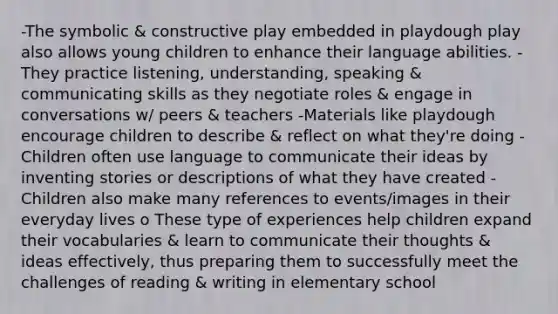 -The symbolic & constructive play embedded in playdough play also allows young children to enhance their language abilities. -They practice listening, understanding, speaking & communicating skills as they negotiate roles & engage in conversations w/ peers & teachers -Materials like playdough encourage children to describe & reflect on what they're doing -Children often use language to communicate their ideas by inventing stories or descriptions of what they have created -Children also make many references to events/images in their everyday lives o These type of experiences help children expand their vocabularies & learn to communicate their thoughts & ideas effectively, thus preparing them to successfully meet the challenges of reading & writing in elementary school