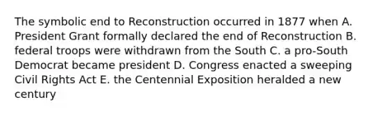 The symbolic end to Reconstruction occurred in 1877 when A. President Grant formally declared the end of Reconstruction B. federal troops were withdrawn from the South C. a pro-South Democrat became president D. Congress enacted a sweeping Civil Rights Act E. the Centennial Exposition heralded a new century