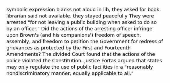 symbolic expression blacks not aloud in lib, they asked for book, librarian said not available. they stayed peacefully They were arrested "for not leaving a public building when asked to do so by an officer." Did the actions of the arresting officer infringe upon Brown's (and his companions') freedom of speech, assembly, and freedom to petition the Government for redress of grievances as protected by the First and Fourteenth Amendments? The divided Court found that the actions of the police violated the Constitution. Justice Fortas argued that states may only regulate the use of public facilities in a "reasonably nondiscriminatory manner, equally applicable to all."