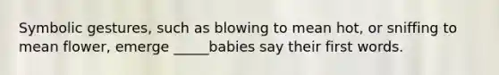 Symbolic gestures, such as blowing to mean hot, or sniffing to mean flower, emerge _____babies say their first words.