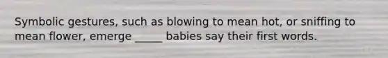 Symbolic gestures, such as blowing to mean hot, or sniffing to mean flower, emerge _____ babies say their first words.