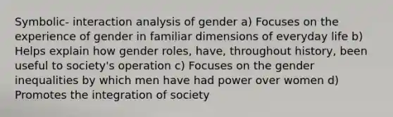 Symbolic- interaction analysis of gender a) Focuses on the experience of gender in familiar dimensions of everyday life b) Helps explain how gender roles, have, throughout history, been useful to society's operation c) Focuses on the gender inequalities by which men have had power over women d) Promotes the integration of society