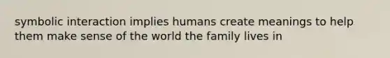 symbolic interaction implies humans create meanings to help them make sense of the world the family lives in