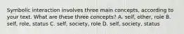 Symbolic interaction involves three main concepts, according to your text. What are these three concepts? A. self, other, role B. self, role, status C. self, society, role D. self, society, status