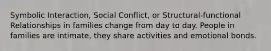 Symbolic Interaction, Social Conflict, or Structural-functional Relationships in families change from day to day. People in families are intimate, they share activities and emotional bonds.