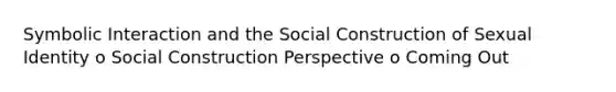 Symbolic Interaction and the Social Construction of Sexual Identity o Social Construction Perspective o Coming Out