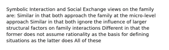 Symbolic Interaction and Social Exchange views on the family are: Similar in that both approach the family at the micro-level approach Similar in that both ignore the influence of larger structural factors on family interactions Different in that the former does not assume rationality as the basis for defining situations as the latter does All of these